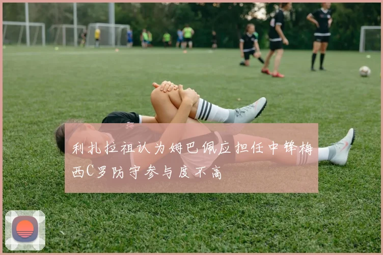 利扎拉祖认为姆巴佩应担任中锋梅西C罗防守参与度不高