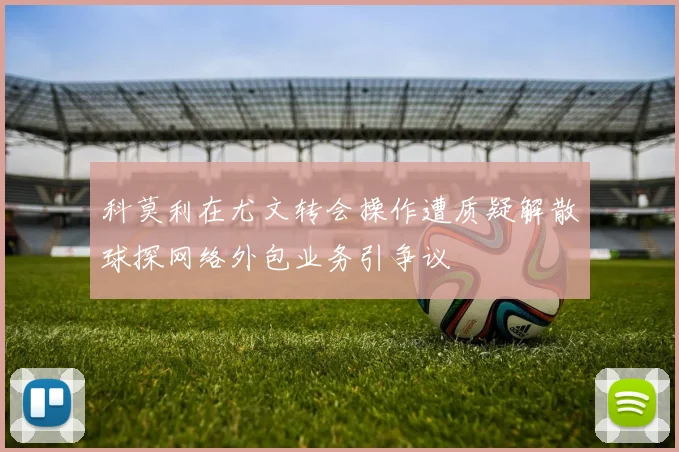 科莫利在尤文转会操作遭质疑解散球探网络外包业务引争议