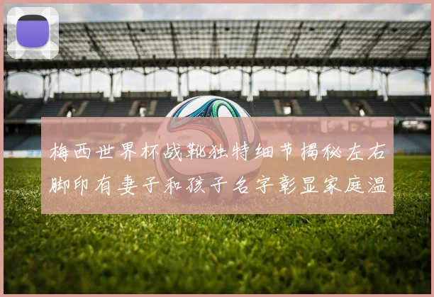 梅西世界杯战靴独特细节揭秘左右脚印有妻子和孩子名字彰显家庭温暖