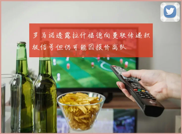 罗马诺透露拉什福德向曼联传递积极信号但仍可能因报价离队