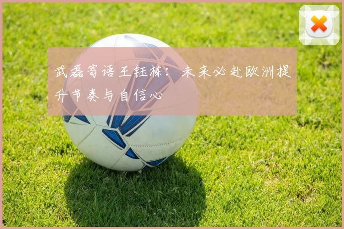武磊寄语王钰栋：未来必赴欧洲提升节奏与自信心