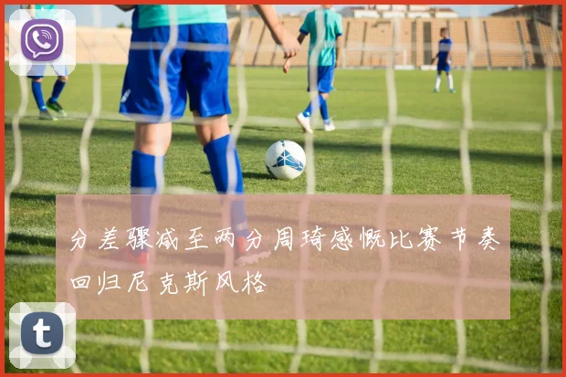 分差骤减至两分周琦感慨比赛节奏回归尼克斯风格