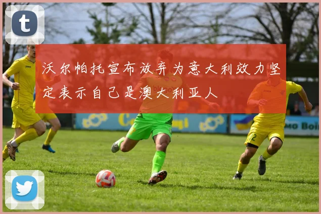 沃尔帕托宣布放弃为意大利效力坚定表示自己是澳大利亚人