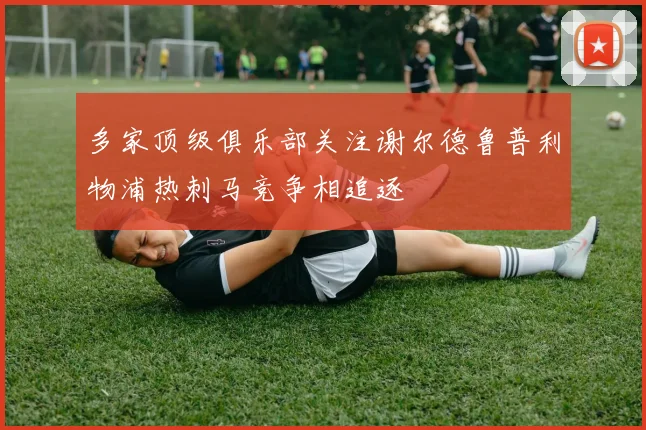 多家顶级俱乐部关注谢尔德鲁普利物浦热刺马竞争相追逐